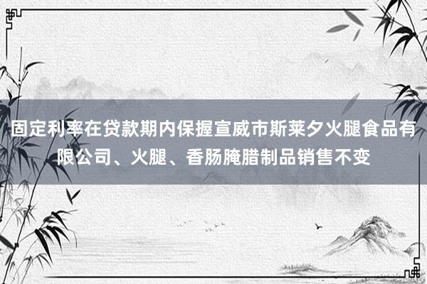 固定利率在贷款期内保握宣威市斯莱夕火腿食品有限公司、火腿、香肠腌腊制品销售不变