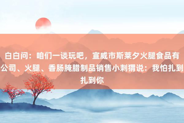 白白问:咱们一谈玩吧,宣威市斯莱夕火腿食品有限公司、火腿、香肠腌腊制品销售小刺猬说:我怕扎到你