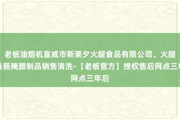 老板油烟机宣威市斯莱夕火腿食品有限公司、火腿、香肠腌腊制品销售清洗-【老板官方】授权售后网点三年后
