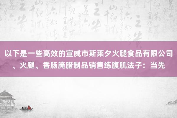 以下是一些高效的宣威市斯莱夕火腿食品有限公司、火腿、香肠腌腊制品销售练腹肌法子:当先