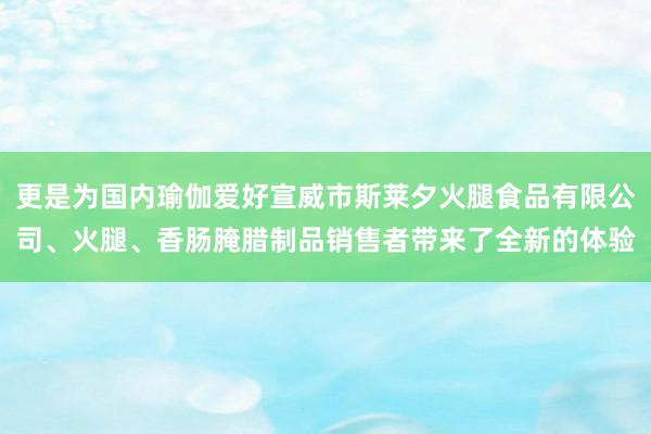 更是为国内瑜伽爱好宣威市斯莱夕火腿食品有限公司、火腿、香肠腌腊制品销售者带来了全新的体验