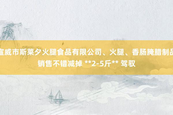 宣威市斯莱夕火腿食品有限公司、火腿、香肠腌腊制品销售不错减掉 **2-5斤** 驾驭
