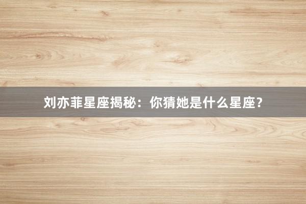 刘亦菲星座揭秘：你猜她是什么星座？