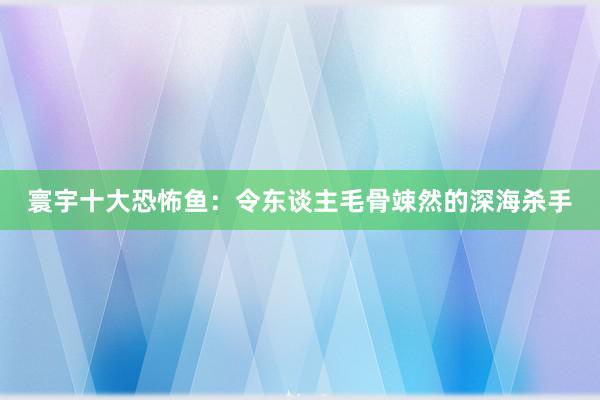 寰宇十大恐怖鱼：令东谈主毛骨竦然的深海杀手
